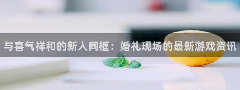 多彩娱乐娱乐：与喜气祥和的新人同框：婚礼现场的最新游戏资讯