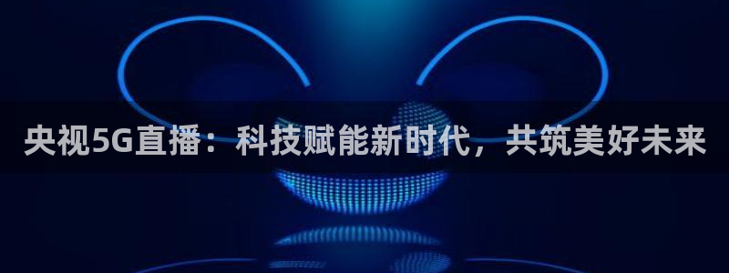 178nba直播体育：央视5G直播：科技赋能新时代，共筑美好未来